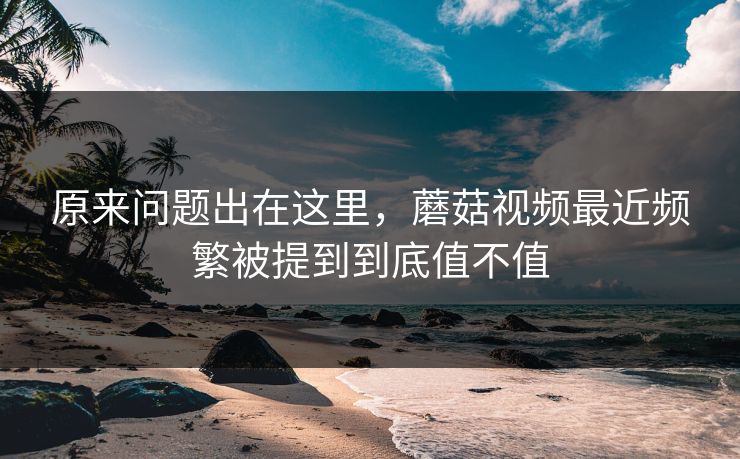原来问题出在这里,蘑菇视频最近频繁被提到到底值不值 原来问题出在这里,蘑菇视频最近频繁被提到到底值不值