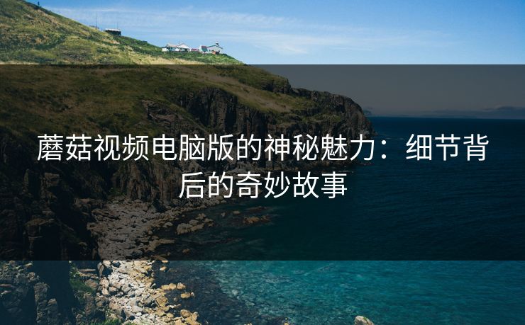 蘑菇视频电脑版的神秘魅力：细节背后的奇妙故事