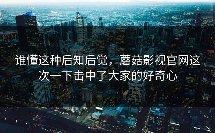 谁懂这种后知后觉,蘑菇影视官网这次一下击中了大家的好奇心 谁懂这种后知后觉,蘑菇影视官网这次一下击中了大家的好奇心