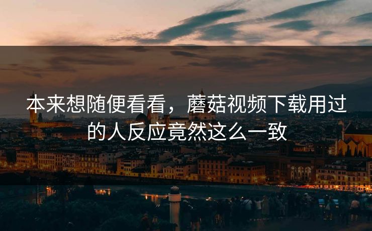 本来想随便看看,蘑菇视频下载用过的人反应竟然这么一致 本来想随便看看,蘑菇视频下载用过的人反应竟然这么一致