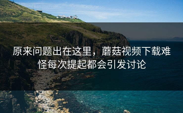 原来问题出在这里,蘑菇视频下载难怪每次提起都会引发讨论 原来问题出在这里,蘑菇视频下载难怪每次提起都会引发讨论