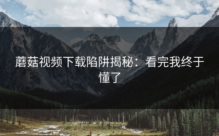 蘑菇视频下载陷阱揭秘:看完我终于懂了 蘑菇视频下载陷阱揭秘:看完我终于懂了
