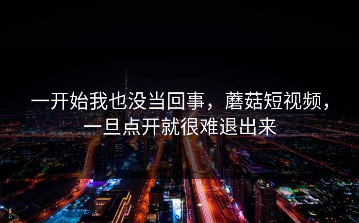一开始我也没当回事,蘑菇短视频,一旦点开就很难退出来 一开始我也没当回事,蘑菇短视频,一旦点开就很难退出来