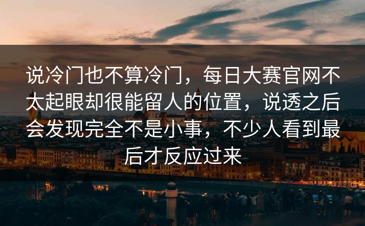 说冷门也不算冷门,每日大赛官网不太起眼却很能留人的位置,说透之后会发现完全不是小事,不少人看到最后才反应过来 说冷门也不算冷门,每日大赛官网不太起眼却很能留人的位置,说透之后会发现完全不是小事,不少人看到最后才反应过来