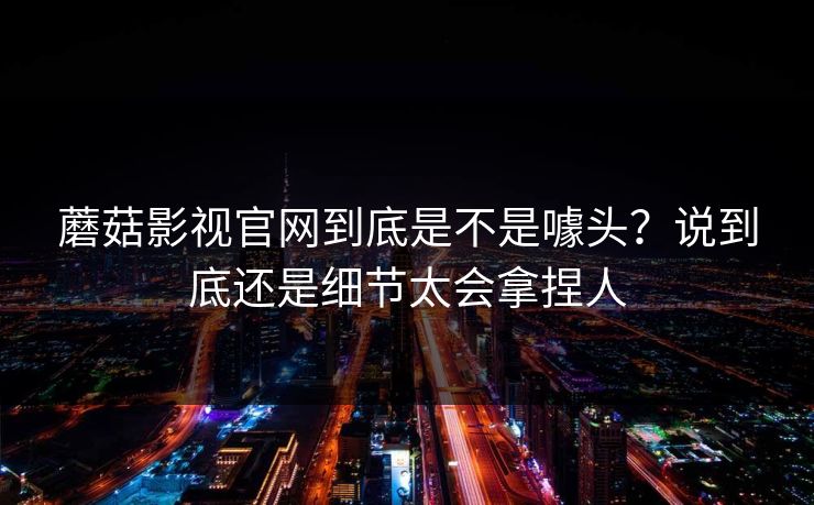 蘑菇影视官网到底是不是噱头?说到底还是细节太会拿捏人 蘑菇影视官网到底是不是噱头?说到底还是细节太会拿捏人