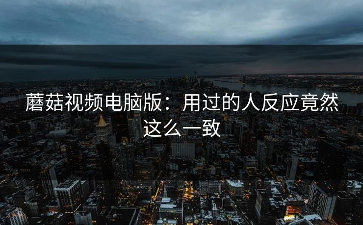 蘑菇视频电脑版:用过的人反应竟然这么一致 蘑菇视频电脑版:用过的人反应竟然这么一致