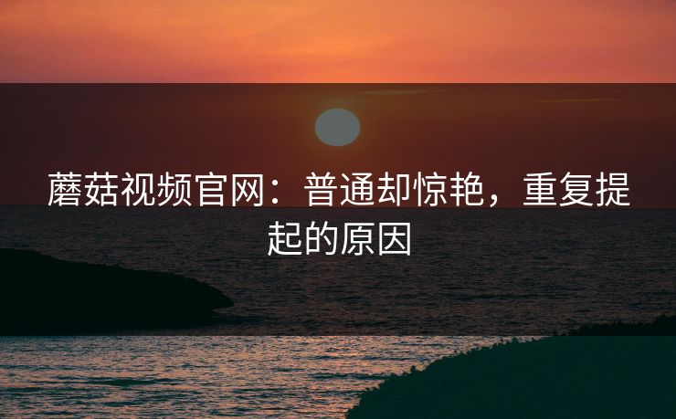 蘑菇视频官网:普通却惊艳,重复提起的原因 蘑菇视频官网:普通却惊艳,重复提起的原因