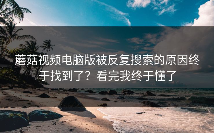 蘑菇视频电脑版被反复搜索的原因终于找到了？看完我终于懂了