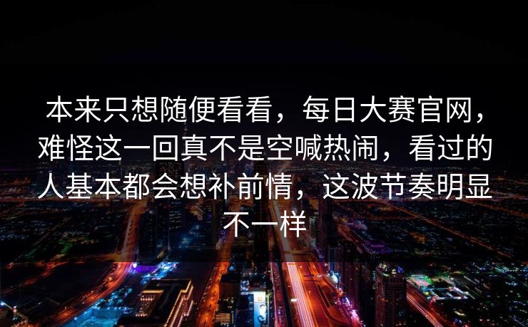 本来只想随便看看,每日大赛官网,难怪这一回真不是空喊热闹,看过的人基本都会想补前情,这波节奏明显不一样 本来只想随便看看,每日大赛官网,难怪这一回真不是空喊热闹,看过的人基本都会想补前情,这波节奏明显不一样