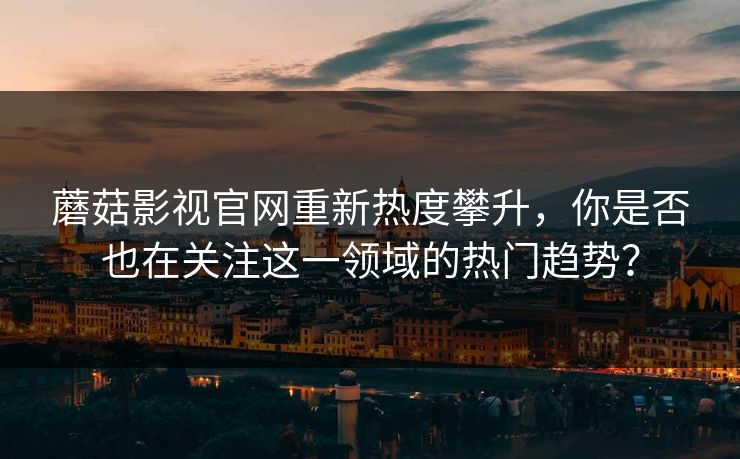 蘑菇影视官网重新热度攀升,你是否也在关注这一领域的热门趋势? 蘑菇影视官网重新热度攀升,你是否也在关注这一领域的热门趋势?