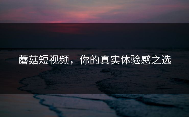 蘑菇短视频，你的真实体验感之选