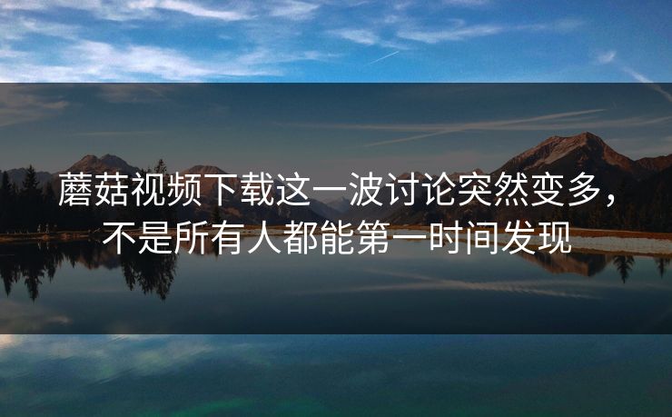 蘑菇视频下载这一波讨论突然变多，不是所有人都能第一时间发现